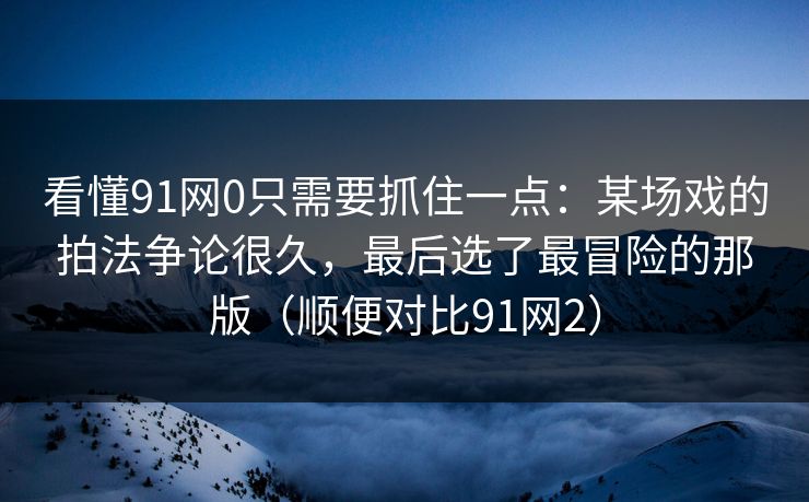 看懂91网0只需要抓住一点：某场戏的拍法争论很久，最后选了最冒险的那版（顺便对比91网2）