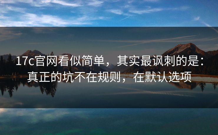 17c官网看似简单，其实最讽刺的是：真正的坑不在规则，在默认选项