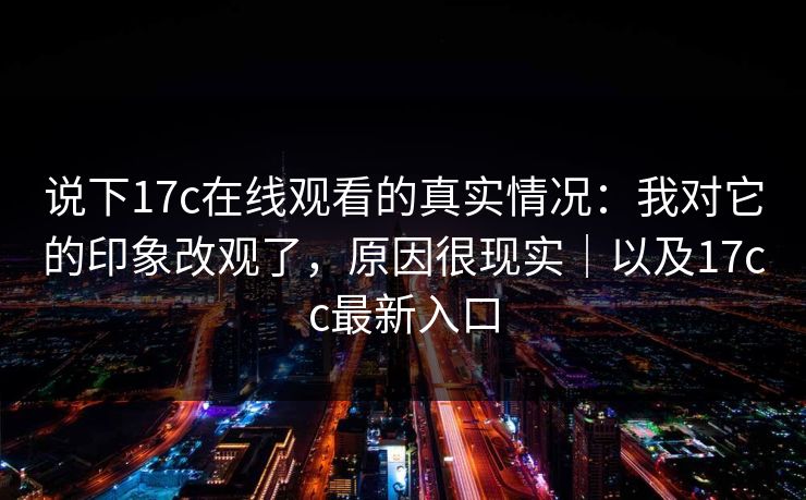 说下17c在线观看的真实情况：我对它的印象改观了，原因很现实｜以及17cc最新入口