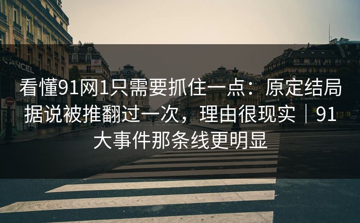 看懂91网1只需要抓住一点：原定结局据说被推翻过一次，理由很现实｜91大事件那条线更明显