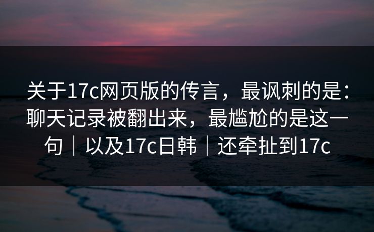 关于17c网页版的传言，最讽刺的是：聊天记录被翻出来，最尴尬的是这一句｜以及17c日韩｜还牵扯到17c