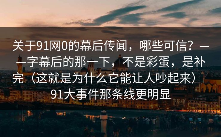 关于91网0的幕后传闻，哪些可信？——字幕后的那一下，不是彩蛋，是补完（这就是为什么它能让人吵起来）｜91大事件那条线更明显