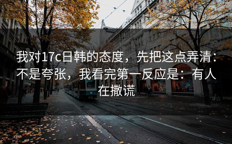 我对17c日韩的态度，先把这点弄清：不是夸张，我看完第一反应是：有人在撒谎