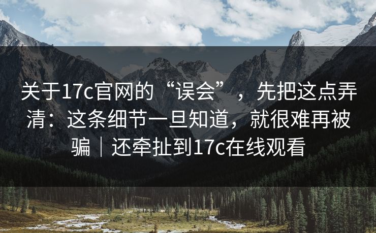 关于17c官网的“误会”，先把这点弄清：这条细节一旦知道，就很难再被骗｜还牵扯到17c在线观看