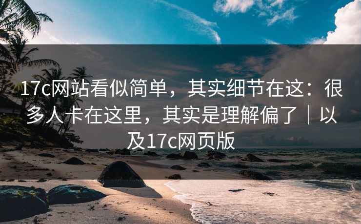 17c网站看似简单，其实细节在这：很多人卡在这里，其实是理解偏了｜以及17c网页版