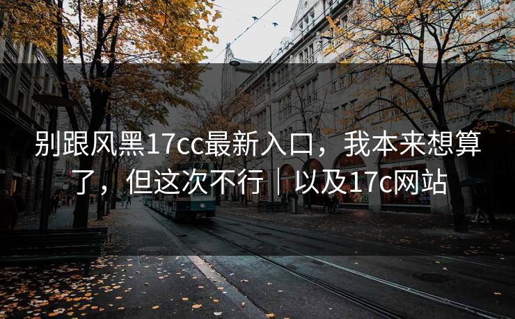 别跟风黑17cc最新入口，我本来想算了，但这次不行｜以及17c网站