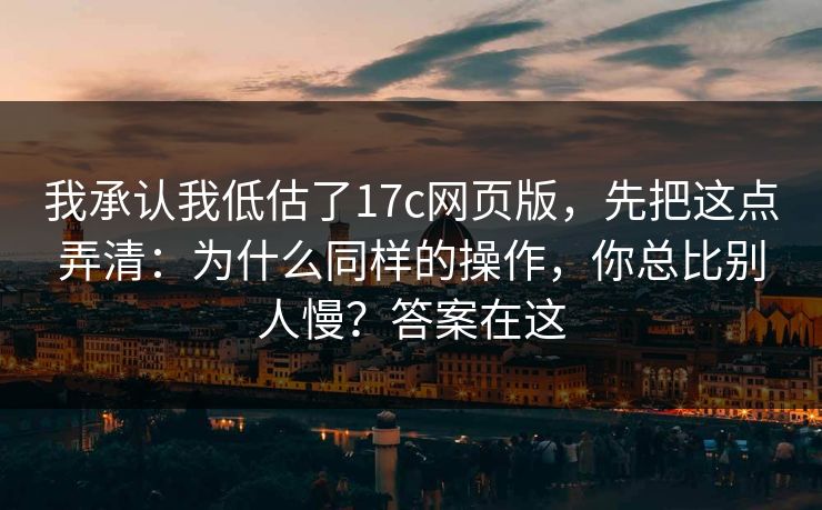 我承认我低估了17c网页版，先把这点弄清：为什么同样的操作，你总比别人慢？答案在这