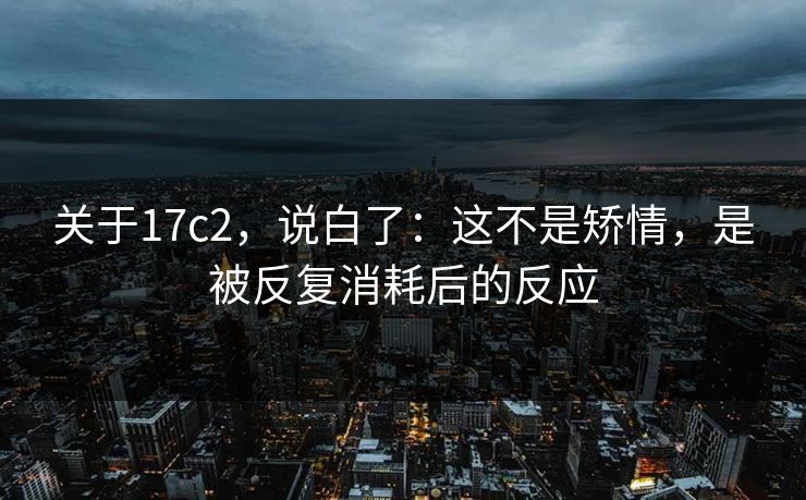 关于17c2，说白了：这不是矫情，是被反复消耗后的反应