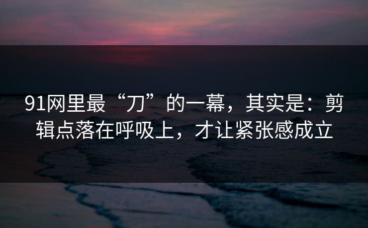 91网里最“刀”的一幕，其实是：剪辑点落在呼吸上，才让紧张感成立