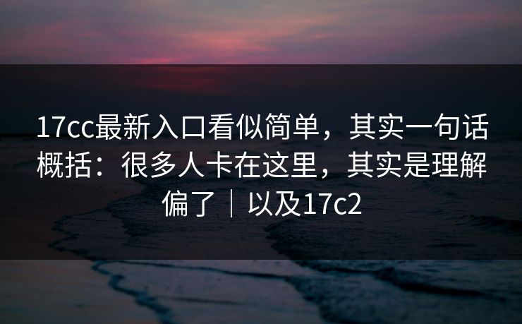 17cc最新入口看似简单，其实一句话概括：很多人卡在这里，其实是理解偏了｜以及17c2