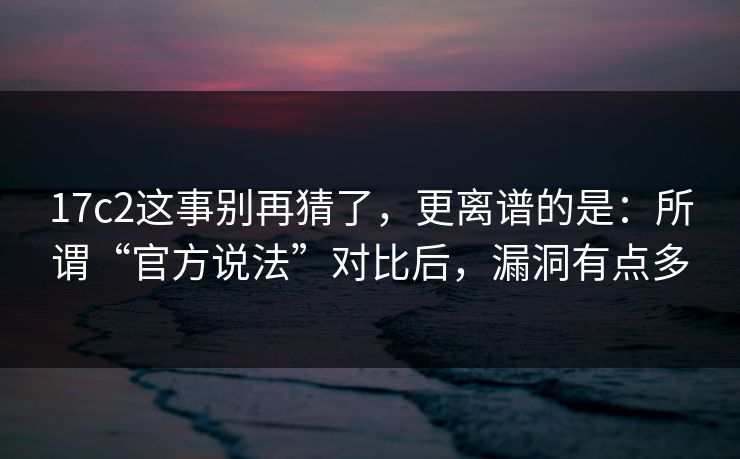 17c2这事别再猜了，更离谱的是：所谓“官方说法”对比后，漏洞有点多