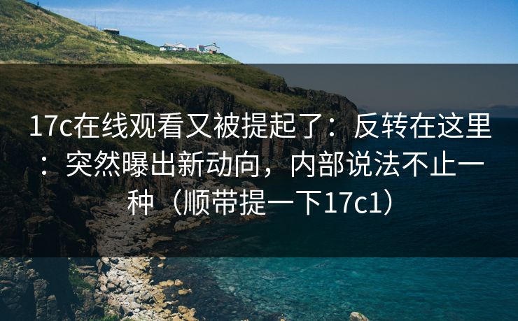 17c在线观看又被提起了：反转在这里：突然曝出新动向，内部说法不止一种（顺带提一下17c1）