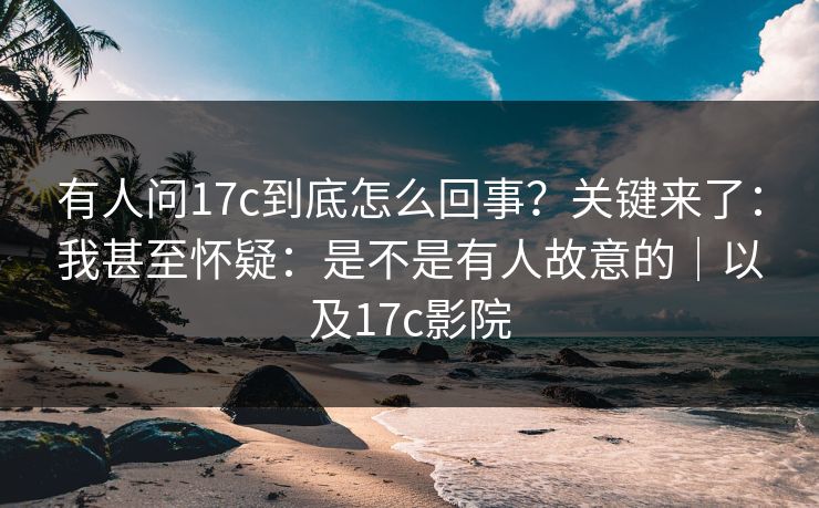 有人问17c到底怎么回事？关键来了：我甚至怀疑：是不是有人故意的｜以及17c影院