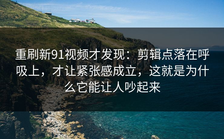 重刷新91视频才发现：剪辑点落在呼吸上，才让紧张感成立，这就是为什么它能让人吵起来