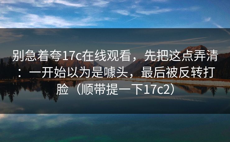 别急着夸17c在线观看，先把这点弄清：一开始以为是噱头，最后被反转打脸（顺带提一下17c2）