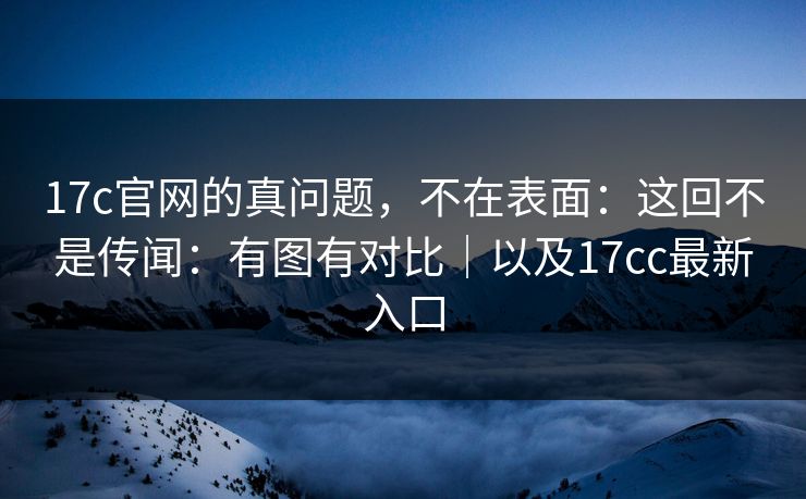17c官网的真问题，不在表面：这回不是传闻：有图有对比｜以及17cc最新入口