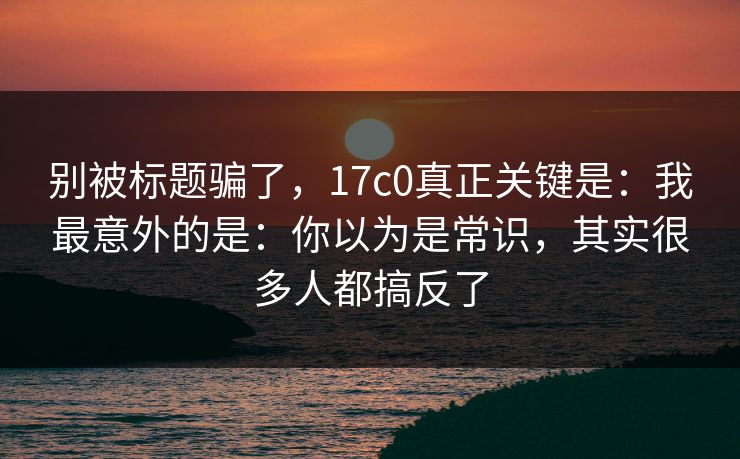 别被标题骗了，17c0真正关键是：我最意外的是：你以为是常识，其实很多人都搞反了
