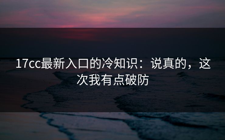 17cc最新入口的冷知识：说真的，这次我有点破防