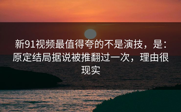 新91视频最值得夸的不是演技，是：原定结局据说被推翻过一次，理由很现实