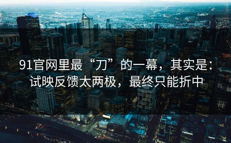 91官网里最“刀”的一幕，其实是：试映反馈太两极，最终只能折中