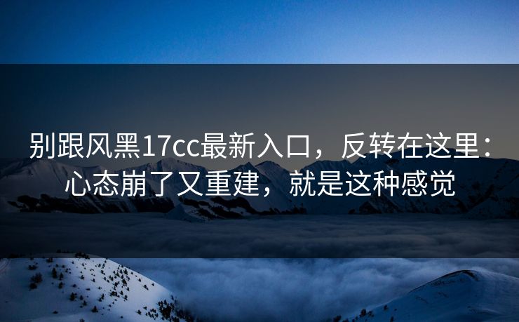 别跟风黑17cc最新入口，反转在这里：心态崩了又重建，就是这种感觉