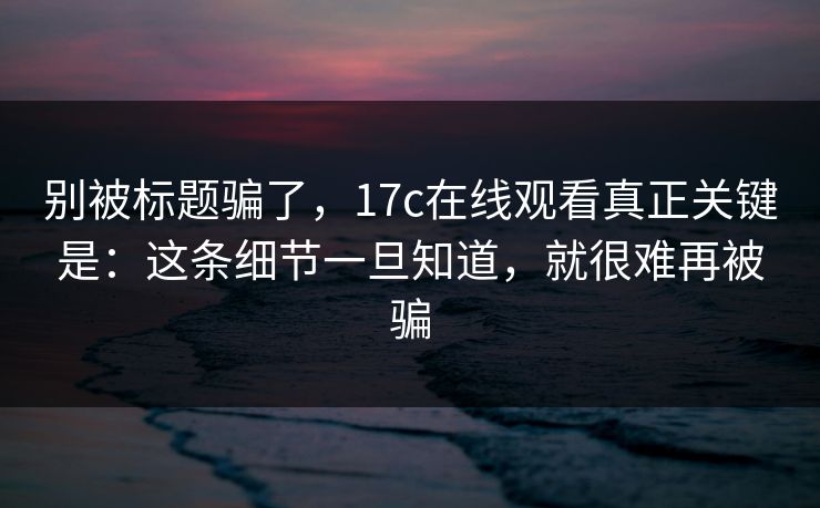 别被标题骗了，17c在线观看真正关键是：这条细节一旦知道，就很难再被骗
