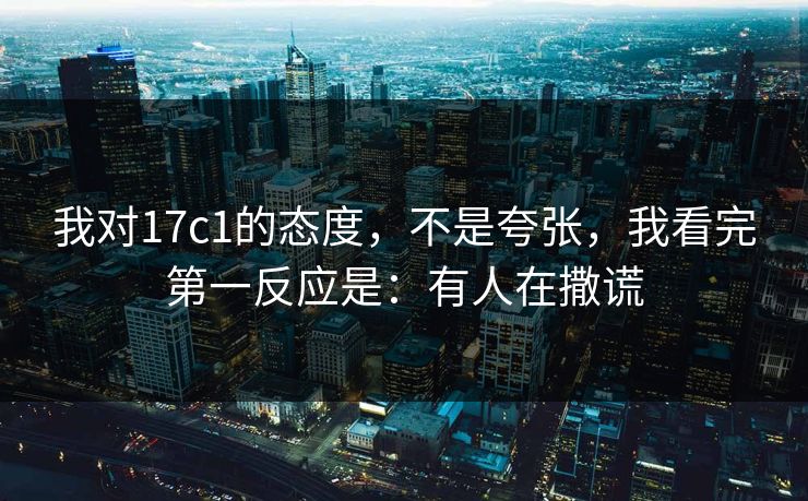 我对17c1的态度，不是夸张，我看完第一反应是：有人在撒谎