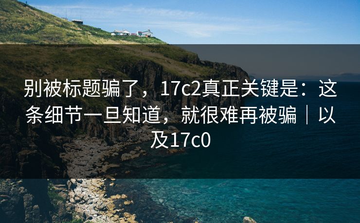 别被标题骗了，17c2真正关键是：这条细节一旦知道，就很难再被骗｜以及17c0