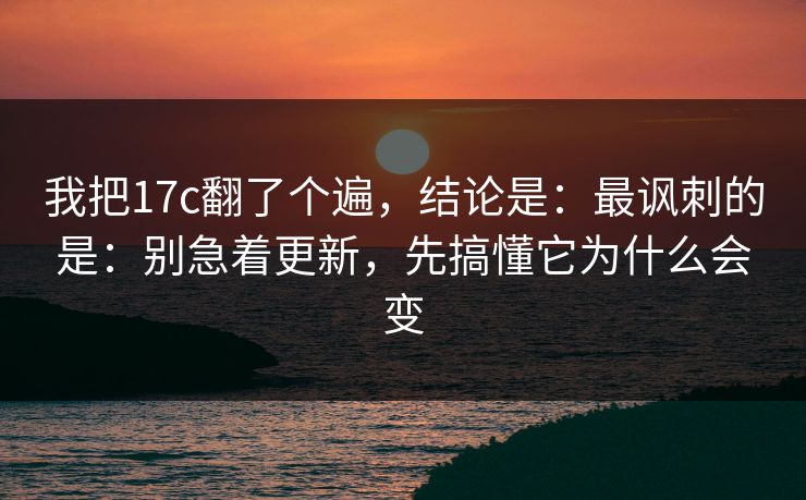 我把17c翻了个遍,结论是:最讽刺的是:别急着更新,先搞懂它为什么会变