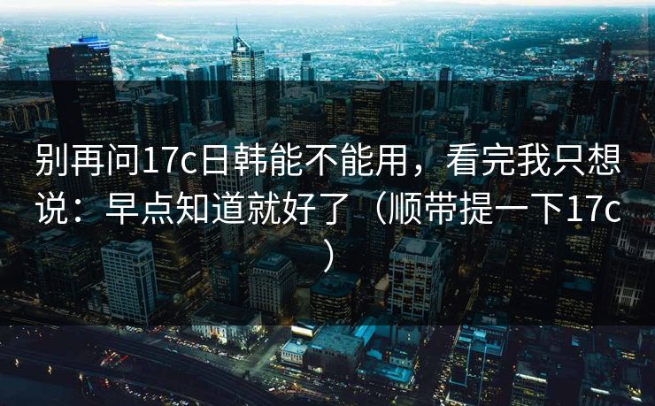 别再问17c日韩能不能用,看完我只想说:早点知道就好了(顺带提一下17c) 第1张 别再问17c日韩能不能用,看完我只想说:早点知道就好了(顺带提一下17c) 第1张