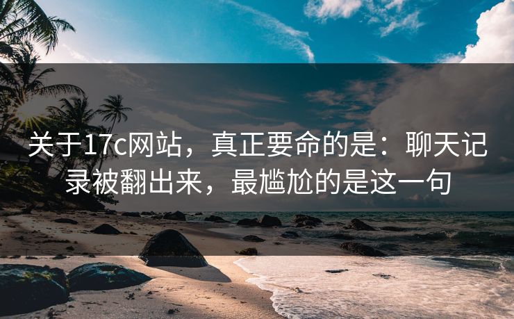 关于17c网站,真正要命的是:聊天记录被翻出来,最尴尬的是这一句 第1张 关于17c网站,真正要命的是:聊天记录被翻出来,最尴尬的是这一句 第1张