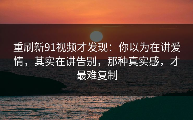 重刷新91视频才发现:你以为在讲爱情,其实在讲告别,那种真实感,才最难复制