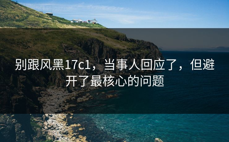 别跟风黑17c1,当事人回应了,但避开了最核心的问题