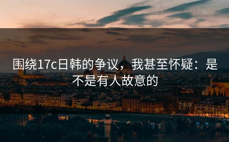 围绕17c日韩的争议,我甚至怀疑:是不是有人故意的