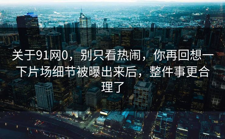 关于91网0,别只看热闹,你再回想一下片场细节被曝出来后,整件事更合理了 第1张 关于91网0,别只看热闹,你再回想一下片场细节被曝出来后,整件事更合理了 第1张