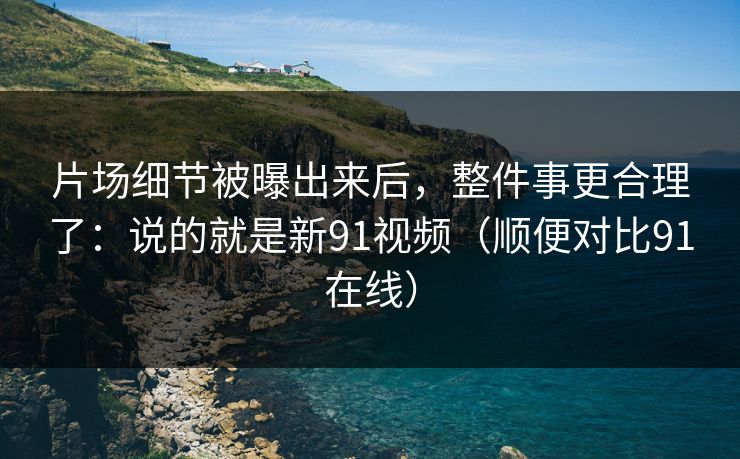 片场细节被曝出来后,整件事更合理了:说的就是新91视频(顺便对比91在线)
