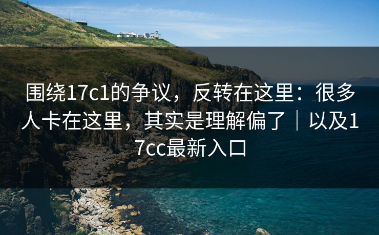 围绕17c1的争议,反转在这里:很多人卡在这里,其实是理解偏了|以及17cc最新入口
