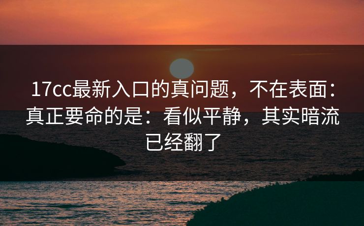 17cc最新入口的真问题,不在表面:真正要命的是:看似平静,其实暗流已经翻了