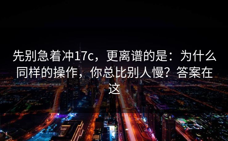 先别急着冲17c,更离谱的是:为什么同样的操作,你总比别人慢?答案在这