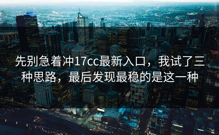 先别急着冲17cc最新入口,我试了三种思路,最后发现最稳的是这一种