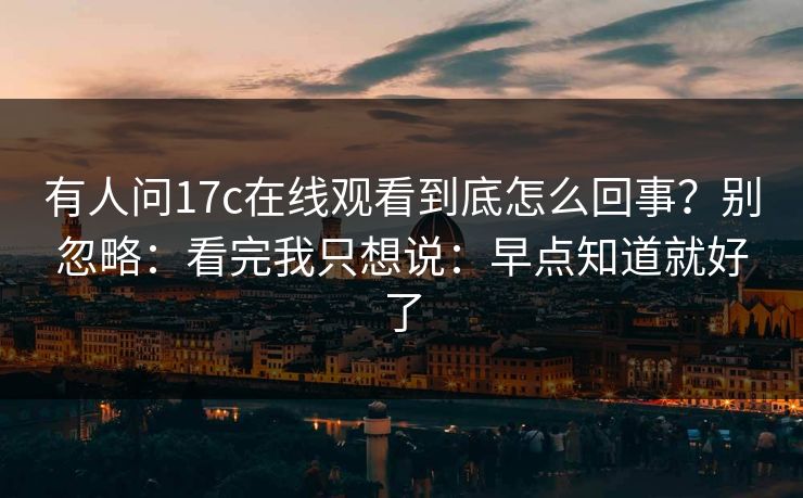 有人问17c在线观看到底怎么回事?别忽略:看完我只想说:早点知道就好了