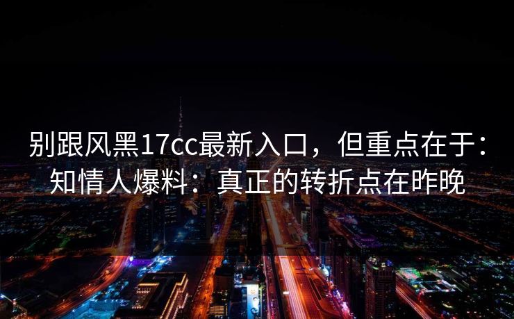 别跟风黑17cc最新入口,但重点在于:知情人爆料:真正的转折点在昨晚