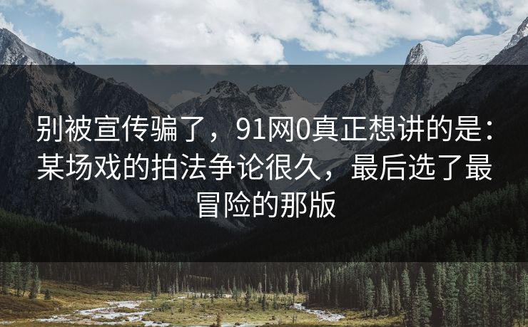 别被宣传骗了,91网0真正想讲的是:某场戏的拍法争论很久,最后选了最冒险的那版 第1张 别被宣传骗了,91网0真正想讲的是:某场戏的拍法争论很久,最后选了最冒险的那版 第1张