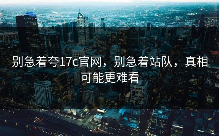 别急着夸17c官网,别急着站队,真相可能更难看