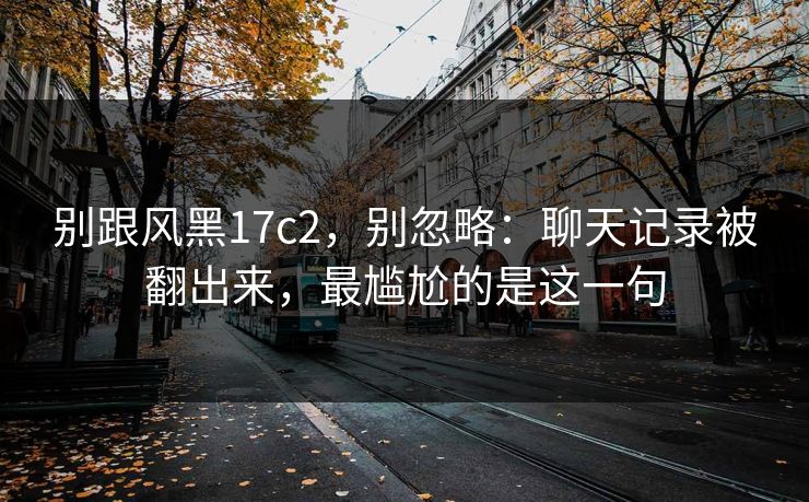 别跟风黑17c2,别忽略:聊天记录被翻出来,最尴尬的是这一句