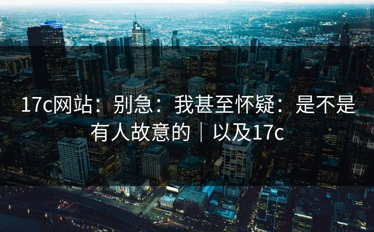 17c网站:别急:我甚至怀疑:是不是有人故意的|以及17c