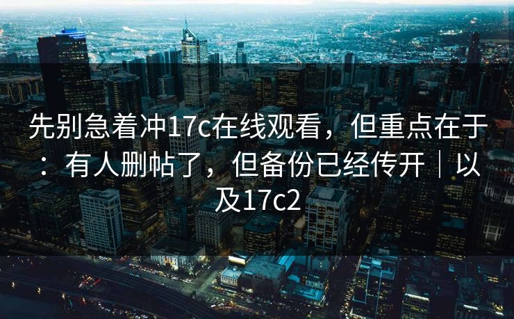先别急着冲17c在线观看，但重点在于：有人删帖了，但备份已经传开｜以及17c2