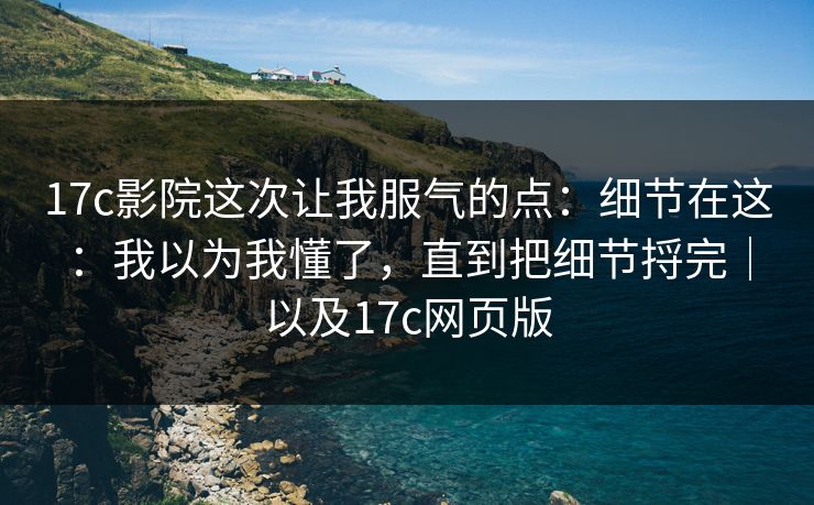 17c影院这次让我服气的点:细节在这:我以为我懂了,直到把细节捋完|以及17c网页版 17c影院这次让我服气的点:细节在这:我以为我懂了,直到把细节捋完|以及17c网页版