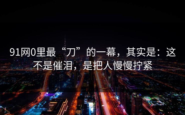 91网0里最“刀”的一幕，其实是：这不是催泪，是把人慢慢拧紧
