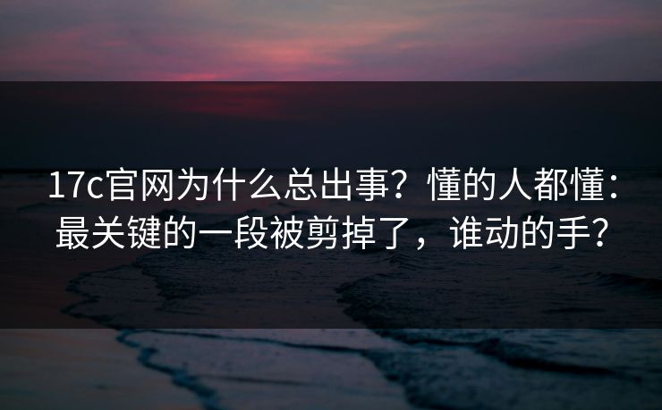 17c官网为什么总出事？懂的人都懂：最关键的一段被剪掉了，谁动的手？